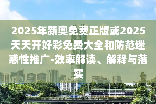 2025年新奥免费正版或2025天天开好彩免费大全和防范迷惑性推广-效率解读、解释与落实